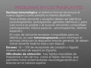› Rechazo inmunológico: el sistema inmune reconoce el
nuevo órgano como extraño e intenta destruirlo.
 Para evitarlo donante y receptor deben ser idénticos
(autotrasplantes, isotrasplantes -gemelos idénticos-), pero
casi nunca es posible y se buscan donantes compatibles
(alotrasplantes -misma especie-, xenotrasplantes -distinta
especie-).
 En caso de donante-receptor compatibles pero no
idénticos, se usan inmunosupresores para minimizar el
rechazo (reducen la respuesta inmune general). Se deben
tomar durante toda la vida y son tóxicos.
› Escasez: 10 – 15% de receptores de corazón o hígado
mueren en lista de espera en España.
› Dificultades de obtención: hay tejidos imposibles de
trasplantar a día de hoy, como el tejido nervioso, que
permitiría tratar enfermedades neurodegenerativas y
lesiones en la médula espinal.
 