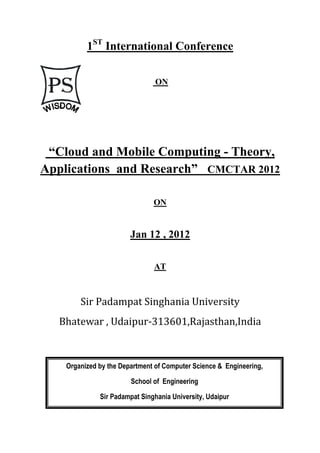 1ST International Conference

                                ON




 “Cloud and Mobile Computing - Theory,
Applications and Research” CMCTAR 2012

                               ON


                        Jan 12 , 2012

                               AT



        Sir Padampat Singhania University
  Bhatewar , Udaipur-313601,Rajasthan,India



    Organized by the Department of Computer Science & Engineering,

                        School of Engineering

              Sir Padampat Singhania University, Udaipur
 