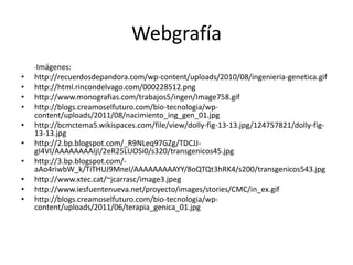 Webgrafía
    -Imágenes:
•   http://recuerdosdepandora.com/wp-content/uploads/2010/08/ingenieria-genetica.gif
•   http://html.rincondelvago.com/000228512.png
•   http://www.monografias.com/trabajos5/ingen/Image758.gif
•   http://blogs.creamoselfuturo.com/bio-tecnologia/wp-
    content/uploads/2011/08/nacimiento_ing_gen_01.jpg
•   http://bcmctema5.wikispaces.com/file/view/dolly-fig-13-13.jpg/124757821/dolly-fig-
    13-13.jpg
•   http://2.bp.blogspot.com/_R9NLeq97GZg/TDCJJ-
    gI4VI/AAAAAAAAIjI/2eR25LUOSi0/s320/transgenicos45.jpg
•   http://3.bp.blogspot.com/-
    aAo4riwbW_k/TiTHUJ9MneI/AAAAAAAAAYY/8oQTQt3hRK4/s200/transgenicos543.jpg
•   http://www.xtec.cat/~jcarrasc/image3.jpeg
•   http://www.iesfuentenueva.net/proyecto/images/stories/CMC/in_ex.gif
•   http://blogs.creamoselfuturo.com/bio-tecnologia/wp-
    content/uploads/2011/06/terapia_genica_01.jpg
 