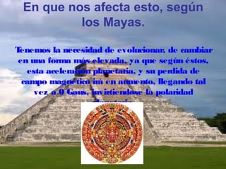 En que nos afecta esto, según
los Mayas.
T
enemos la necesidad de evolucionar, de cambiar
en una forma más elevada, ya que según éstos,
esta aceleración planetaria, y su perdida de
campo magnético irá en aumento, llegando tal
vez a 0 Gaus, invirtiendose la polaridad
planetaria.

 