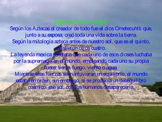 Segunda Teoría: Azteca.
Según los Aztecas el creador de todo fue el dios Ometecuhlti que,
junto a su esposa, creó toda una vida sobre la tierra.
Según la mitología azteca antes de nuestro sol, que es el quinto,
existieron otros cuatro.
La leyenda mexica señalaba que cada uno de esos dioses luchaba
por la supremacía en el mundo, empleando cada uno su propia
fuera: tierra, fuego, viento o agua.
Mientras esas fuerzas se mantuvieran en equilibrio, el mundo
estaba en orden; sin embargo, si se producía un desequilibro
cósmico, ese sol, con los humanos desaparecería.

 