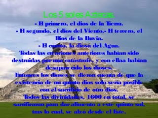 Los 5 soles Aztecas.

- E primero, el dios de la T
l
ierra.
- E segundo, el dios del Viento.- E tercero, el
l
l
Dios de la L
luvia.
- E cuarto, la diosa del Agua.
l
T
odas las creaciones anteriores habían sido
destruidas por una catástrofe, y con ellaa habían
desaparecido los dioses.
E
ntonces los dioses se dieron cuenta de que la
existencia de un quinto dios solo sería posible
con el sacrificio de otro dios.
T
odos las divinidades, 1600 en total, se
sacrificaron para dar alimento a este quinto sol,
tras lo cual, se alzó desde el E
ste.

 