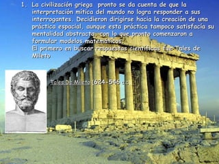 1. La civilización griega pronto se da cuenta de que la
interpretación mítica del mundo no logra responder a sus
interrogantes. Decidieron dirigirse hacia la creación de una
práctica espacial, aunque esta práctica tampoco satisfacía su
mentalidad abstracta, con lo que pronto comenzaron a
formular modelos matemáticos.
El primero en buscar respuestas científicas fue Tales de
Mileto

Tales De Mileto:(624-546 a.c)
a.c

 