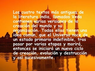Los cuatro textos más antiguos de
la literatura india, llamados Veda
contienen varias versiones de la
creación del mundo y su
organización. Todas ellas tienen una
idea común, que el Universo nace de
un estado primario indefinible, tras
pasar por varias etapas y morirá,
entonces se iniciará un nuevo ciclo
de creación, evolución y destrucción
y así sucesivamente.

 