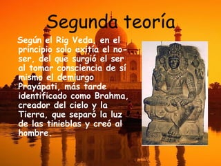 Segunda teoría
Según el Rig Veda, en el
principio solo exitía el noser, del que surgió el ser
al tomar consciencia de sí
mismo el demiurgo
Prayápati, más tarde
identificado como Brahma,
creador del cielo y la
Tierra, que separó la luz
de las tinieblas y creó al
hombre.

 