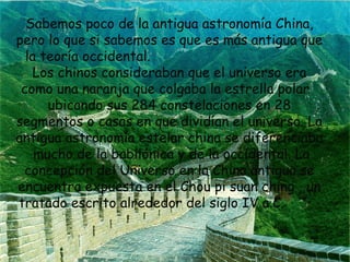 Sabemos poco de la antigua astronomía China,
pero lo que si sabemos es que es más antigua que
la teoría occidental.
Los chinos consideraban que el universo era
como una naranja que colgaba la estrella polar
ubicando sus 284 constelaciones en 28
segmentos o casas en que dividían el universo. La
antigua astronomía estelar china se diferenciaba
mucho de la babilónica y de la occidental. La
concepción del Universo en la China antigua se
encuentra expuesta en el Chou pi suan ching , un
tratado escrito alrededor del siglo IV a.C.

 