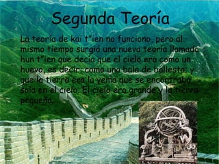 Segunda Teoría
La teoría de kai t”ien no funciono, pero al
mismo tiempo surgió una nueva teoría llamada
hun t”ien que decía que el cielo era como un
huevo, es decir, como una bala de ballesta; y
que la tierra era la yema que se encontraba
sola en el cielo. El cielo era grande y la tierra
pequeña.

 