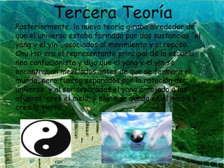 Tercera Teoría

Posteriormente, la nueva teoría giraba alrededor de
que el universo estaba formado por dos sustancias “el
yang y el yin”, asociados al movimiento y al reposo.
Chu Hsi era el representante principal de la escuela
neo confucionista y dijo que el yang y el yin se
encontraban mezclados antes de que se formara el
mundo, pero fueron separados por la rotación del
universo, y al ser separados el yang arrojado a las
afueras, creo el cielo, y el yin se quedo en el medio y
creo la tierra.

 