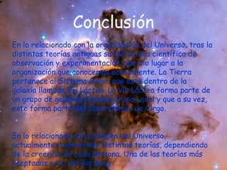 Conclusión
En lo relacionado con la organización del Universo, tras la
distintas teorías antiguas surgió la idea científica de
observación y experimentación, que dio lugar a la
organización que conocemos actualmente. La Tierra
pertenece al Sistema Solar, que está dentro de la
galaxia llamada Vía Láctea. La Vía Láctea forma parte de
un grupo de galaxias llamado Grupo Local y que a su vez,
este forma parte del Supercúmulo de Virgo.
En lo relacionado con el origen del Universo,
actualmente, todavía hay distintas teorías, dependiendo
de la creencia de cada persona. Una de las teorías más
aceptadas es la del Big Bang.

 