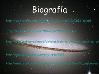 Biografía
http:// es.wikipedia.org/wiki/Mito_de_la_creaci%C3%B3n_egipcio
http://es.wikipedia.org/wiki/Mitolog%C3%ADa_egipcia

http://www.profesorenlinea.cl/universalhistoria/Universo_Vision_cultura

http://www.culturaclasica.com/?q=node/1303

http://www.catedu.es/materialesccss/Historia/cartografia_antigua/astr

 