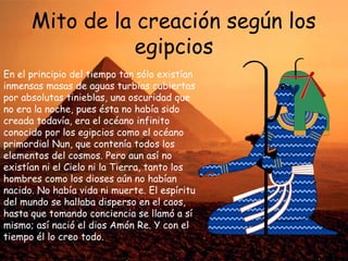 Mito de la creación según los
egipcios
En el principio del tiempo tan sólo existían
inmensas masas de aguas turbias cubiertas
por absolutas tinieblas, una oscuridad que
no era la noche, pues ésta no había sido
creada todavía, era el océano infinito
conocido por los egipcios como el océano
primordial Nun, que contenía todos los
elementos del cosmos. Pero aun así no
existían ni el Cielo ni la Tierra, tanto los
hombres como los dioses aún no habían
nacido. No había vida ni muerte. El espíritu
del mundo se hallaba disperso en el caos,
hasta que tomando conciencia se llamó a sí
mismo; así nació el dios Amón Re. Y con el
tiempo él lo creo todo.

 