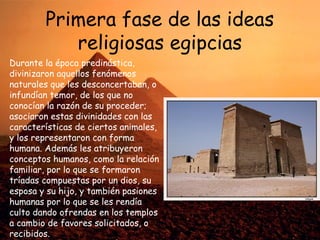 Primera fase de las ideas
religiosas egipcias
Durante la época predinástica,
divinizaron aquellos fenómenos
naturales que les desconcertaban, o
infundían temor, de los que no
conocían la razón de su proceder;
asociaron estas divinidades con las
características de ciertos animales,
y los representaron con forma
humana. Además les atribuyeron
conceptos humanos, como la relación
familiar, por lo que se formaron
tríadas compuestas por un dios, su
esposa y su hijo, y también pasiones
humanas por lo que se les rendía
culto dando ofrendas en los templos
a cambio de favores solicitados, o
recibidos.

 