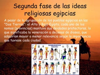 Segunda fase de las ideas
religiosas egipcias
A pesar de la agrupación de los pueblos egipcios en las
"Dos Tierras": el Alto y Bajo Egipto, cada uno de los
nomos (provincias) mantuvo sus deidades protectoras, lo
que significaba la veneración a decenas de dioses, que
adquirían mayor o menor relevancia según la importancia
que tuviese cada ciudad.

 