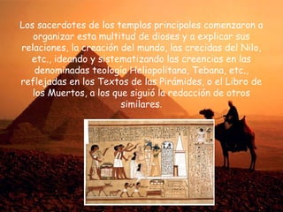 Los sacerdotes de los templos principales comenzaron a
organizar esta multitud de dioses y a explicar sus
relaciones, la creación del mundo, las crecidas del Nilo,
etc., ideando y sistematizando las creencias en las
denominadas teología Heliopolitana, Tebana, etc.,
reflejadas en los Textos de las Pirámides, o el Libro de
los Muertos, a los que siguió la redacción de otros
similares.

 