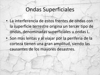 Ondas Superficiales La interferencia de estos frentes de ondas con la superficie terrestre origina un tercer tipo de ondas, denominadas superficiales u ondas L.  Son más lentas y al viajar por la periferia de la corteza tienen una gran amplitud, siendo las causantes de los mayores desastres. 