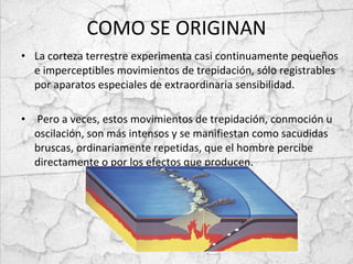 COMO SE ORIGINAN La corteza terrestre experimenta casi continuamente pequeños e imperceptibles movimientos de trepidación, sólo registrables por aparatos especiales de extraordinaria sensibilidad. Pero a veces, estos movimientos de trepidación, conmoción u oscilación, son más intensos y se manifiestan como sacudidas bruscas, ordinariamente repetidas, que el hombre percibe directamente o por los efectos que producen. 