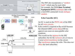12
The IWF also incorporates a ‘‘modem
bank”, which may be used when
for example, the GSM Data Terminal
Equipment (DTE) exchanges data with
a land DTE connected via an analogue
modem.
Echo Canceller (EC)
An EC is used on the PSTN side of the MSC
for all voice circuits.
Echo control is required at the switch because
the inherent GSM system delay(180 ms
approx) can cause an unacceptable echo
condition.
This would not be apparent to the MS
subscriber, but for the inclusion of a 2-wire to
4-wire hybrid transformer in the circuit.
The transformer causes the echo. This does not
affect the land subscriber.
 