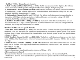 16
- Full Rate TCH for data and speech channels:-
A. Full - rate Speech Channel )TCH/Fs): At 16 kbps the full rate speech channel is digitized. The full rate
speech channel caries 55.8kbps after adding the GSM channel coding to the digitized speech.
B. Full-rate Data Channel for 9600 bps (TCH/F9.6): The full rate traffic data channel contains raw data that
is transmitted at 9.6 kbps. After the application of additional forward error correction coding with the GSM
standards, 9600 kbps is transferred at 22.8 kbps.
C. Full-rate Data Channel for 4500 bps(TCH/F4.8): The full rate traffic date channel contains data that is
transmitted at 4.8 Kbps. After the application of additional forward error correction coding with GSM
standards, the 4.8 kbps is transferred at 22.8 kbps.
D. Full Rate Data Channel for 2400 bps (TCH/F2.4): The full rate traffic data channel contains raw data
that is transmitted at 2.4 kbps. After the application of additional forward error correction coding with GSM
standards, the 2.4 kbps data is transferred at 22.8 kbps.
Half Rate TCH for data and speech channels:
A. Half Rate Speech Channels (TCH/HS): The half tate speech channel can carry digitized speech that is
sampled at a rate half that of full rate channel. GSM anticipates the availibility of speech coders. It can digitize
speech at about 6.5 kbps. After adding GSM channel coding to the digitized speech, the half rate Speech channel
will carry 11.4 kbps.
B. Half Rate Data Channel for 4800 bps (TCH/H4.8): The half rate traffic data channel carries raw data that is
sentat 4800 bps. After the application of forward error correction using GSM standards, 4800 bps data is sent at
11.4 kbps.
C Half Rate Data Channe for 2400 kbps (TCH/H 2.4): The half rate traffic data channel carries raw user data
that is sent at 2400 bps. After application of additional forward error corretion using GSM standards, 2400 bps
data is sent to 11.4 bps.
Control Channel (CCH):
. Control channels carry signaling information between an MS and a BTS.
a) Broadcast control channel:
. Broadcast control channels are transmitted in downlink direction only i.e. only transmitted by BTS.
. The broadcast channels are used to broadcast synchronization and general network information to all the MSs
within a cell.
 