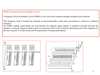18
FDMA (Frequency Division Multiple Access)
• Frequency Division Multiple Access (FDMA) is one of the most common analogue multiple access methods.
•The frequency band is divided into channels of equal bandwidth so that each conversation is carried on a different
frequency
•In FDMA method, guard bands are used between the adjacent signal spectra to minimize crosstalk between the
channels. A specific frequency band is given to one person, and it will received by identifying each of the frequency on
the receiving end. It is often used in the first generation of analog mobile phone.
 