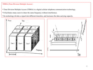 21
TDMA (Time Division Multiple Access) :
• Time Division Multiple Access (TDMA) is a digital cellular telephone communication technology.
• It facilitates many users to share the same frequency without interference.
• Its technology divides a signal into different timeslots, and increases the data carrying capacity.
 