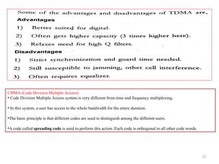 23
CDMA (Code Division Multiple Access):
• Code Division Multiple Access system is very different from time and frequency multiplexing.
• In this system, a user has access to the whole bandwidth for the entire duration.
•The basic principle is that different codes are used to distinguish among the different users.
•A code called spreading code is used to perform this action. Each code is orthogonal to all other code words.
 