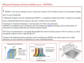 Orthogonal frequency-division multiple access (OFDMA):
• OFDMA is the access technique used in Long-Term Evolution (LTE) cellular systems to accommodate multiple
users in a given bandwidth.
• Orthogonal frequency division multiplexing (OFDM) is a modulation method that divides a channel into multiple
narrow orthogonal bands that are spaced so they don’t interfere with one another.
• Each band is divided into hundreds or even thousands of 15-kHz wide subcarriers.
•OFDMA is an updated version of frequency-division multiplexing (FDM) technology used to divide packets of
information into separate bands that are carried by separate signals.
•This form of communication is an upgrade that parallels the switch of internet carriers to Wi-Fi 6 wireless, as well as
the upgrade of phone carriers to 4G and 5G LTE.
• Instead of the traditional analog modulation used in multiplexing, OFDMA uses carrier signal waves, called
subcarriers, to move small bits of information in a more streamlined fashion.
 