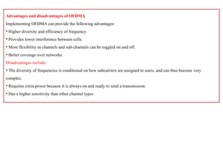 Advantages and disadvantages of OFDMA
Implementing OFDMA can provide the following advantages:
• Higher diversity and efficiency of frequency
• Provides lower interference between cells.
• More flexibility as channels and sub-channels can be toggled on and off.
• Better coverage over networks.
Disadvantages include:
• The diversity of frequencies is conditional on how subcarriers are assigned to users, and can thus become very
complex.
• Requires extra power because it is always on and ready to send a transmission.
• Has a higher sensitivity than other channel types
 