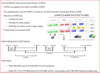 Universal Mobile Telecommunications System (UMTS)
• UMTS is an upgrade from GSM via GPRS or EDGE
• The standardization work for UMTS is carried out by Third Generation Partnership Project (3GPP)
• Data rates of UMTS are:
• 144 kbps for rural
• 384 kbps for urban outdoor
• 2048 kbps for indoor and low range outdoor
• Virtual Home Environment (VHE
UMTS FREQUENCY SPECTRUM
UMTS Band
• 1900-2025 MHz and 2110-2200 MHz for 3G transmission
• In the US, 1710–1755 MHz and 2110–2155 MHz will be used instead, as the 1900 MHz band was already used.
 