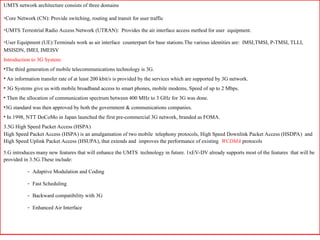 31
UMTS network architecture consists of three domains
•Core Network (CN): Provide switching, routing and transit for user traffic
•UMTS Terrestrial Radio Access Network (UTRAN): Provides the air interface access method for user equipment.
•User Equipment (UE):Terminals work as air interface counterpart for base stations.The various identities are: IMSI,TMSI, P-TMSI, TLLI,
MSISDN, IMEI, IMEISV
Introduction to 3G System:
•The third generation of mobile telecommunications technology is 3G.
• An information transfer rate of at least 200 kbit/s is provided by the services which are supported by 3G network.
• 3G Systems give us with mobile broadband access to smart phones, mobile modems, Speed of up to 2 Mbps.
• Then the allocation of communication spectrum between 400 MHz to 3 GHz for 3G was done.
•3G standard was then approved by both the government & communications companies.
• In 1998, NTT DoCoMo in Japan launched the first pre-commercial 3G network, branded as FOMA.
3.5G High Speed Packet Access (HSPA)
High Speed Packet Access (HSPA) is an amalgamation of two mobile telephony protocols, High Speed Downlink Packet Access (HSDPA) and
High Speed Uplink Packet Access (HSUPA), that extends and improves the performance of existing WCDMA protocols
5.G introduces many new features that will enhance the UMTS technology in future. 1xEV-DV already supports most of the features that will be
provided in 3.5G.These include:
- Adaptive Modulation and Coding
- Fast Scheduling
- Backward compatibility with 3G
- Enhanced Air Interface
 