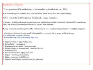 Introduction to 5G System:
•A new generation of 5G standards may be introduced approximately in the early 2020s.
• 5G networks operate on rarely used radio millimeter bands in the 30 GHz to 300 GHz range.
• 5G is estimated to be 60 to 120 times faster than the average 4G latency.
• 5G uses a scalable orthogonal frequency-division multiplexing (OFDM) framework. Testing of 5G range in mm
Wave has produced results approximately 500 meters from the tower.
•Using small cells, the deployment of 5G with millimeter wave based carriers can improve overall coverage area.
• Combined with beam forming, small cells can deliver extremely fast coverage with low latency.
According to the researches till now,
5G networks may have the following objectives:
1 Higher number of supported devices
2 Lower battery consumption
3 Lower outage probability (better coverage)
4 Higher number of simultaneously connected devices
5 Lower latencies
6 Lower infrastructure deployment costs
7 Higher versatility and scalability
8 Higher system spectral efficiency
9 High bit rates in larger portions of the coverage area
 