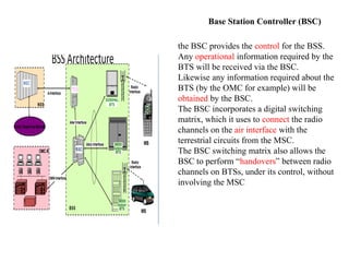 Base Station Controller (BSC)
the BSC provides the control for the BSS.
Any operational information required by the
BTS will be received via the BSC.
Likewise any information required about the
BTS (by the OMC for example) will be
obtained by the BSC.
The BSC incorporates a digital switching
matrix, which it uses to connect the radio
channels on the air interface with the
terrestrial circuits from the MSC.
The BSC switching matrix also allows the
BSC to perform “handovers” between radio
channels on BTSs, under its control, without
involving the MSC
 