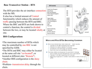 Base Transceiver Station – BTS
The BTS provides the air interface connection
with the MS.
It also has a limited amount of Control
functionality which reduces the amount of
traffic passing between the BTS and BSC.
Where the BSC and BTS are both shown to
control a function, the control is divided
between the two, or may be located wholly at
one.
BSS Configurations
•The maximum number of BTSs which
may be controlled by one BSC is not
specified by GSM.
•The BTSs and BSC may either be located
at the same cell site “co-located”, or
located at different sites “Remote”.
•Another BSS configuration is the daisy
chain.
•Problem- transmission delay through the
chain.
 