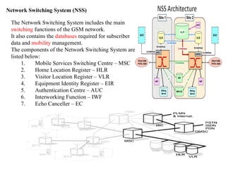 7
Network Switching System (NSS)
The Network Switching System includes the main
switching functions of the GSM network.
It also contains the databases required for subscriber
data and mobility management.
The components of the Network Switching System are
listed below:
1. Mobile Services Switching Centre – MSC
2. Home Location Register – HLR
3. Visitor Location Register – VLR
4. Equipment Identity Register – EIR
5. Authentication Centre – AUC
6. Interworking Function – IWF
7. Echo Canceller – EC
 