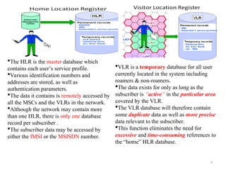 9
The HLR is the master database which
contains each user’s service profile.
Various identification numbers and
addresses are stored, as well as
authentication parameters.
The data it contains is remotely accessed by
all the MSCs and the VLRs in the network.
Although the network may contain more
than one HLR, there is only one database
record per subscriber .
The subscriber data may be accessed by
either the IMSI or the MSISDN number.
VLR is a temporary database for all user
currently located in the system including
roamers & non-roamers.
The data exists for only as long as the
subscriber is “active” in the particular area
covered by the VLR.
The VLR database will therefore contain
some duplicate data as well as more precise
data relevant to the subscriber.
This function eliminates the need for
excessive and time-consuming references to
the “home” HLR database.
 