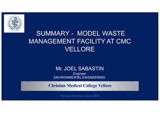 CMC
Vellore
SUMMARY - MODEL WASTE
MANAGEMENT FACILITY AT CMC
VELLORE
Mr. JOEL SABASTIN
Engineer
ENVIRONMENTAL ENGINEERING
Christian Medical College Vellore
Serving the nation since 1900
 