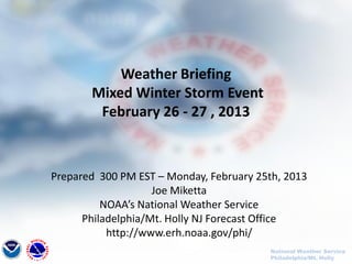 Weather Briefing
       Mixed Winter Storm Event
        February 26 - 27 , 2013



Prepared 300 PM EST – Monday, February 25th, 2013
                    Joe Miketta
          NOAA’s National Weather Service
      Philadelphia/Mt. Holly NJ Forecast Office
           http://www.erh.noaa.gov/phi/
                                         National Weather Service
                                         Philadelphia/Mt. Holly
 