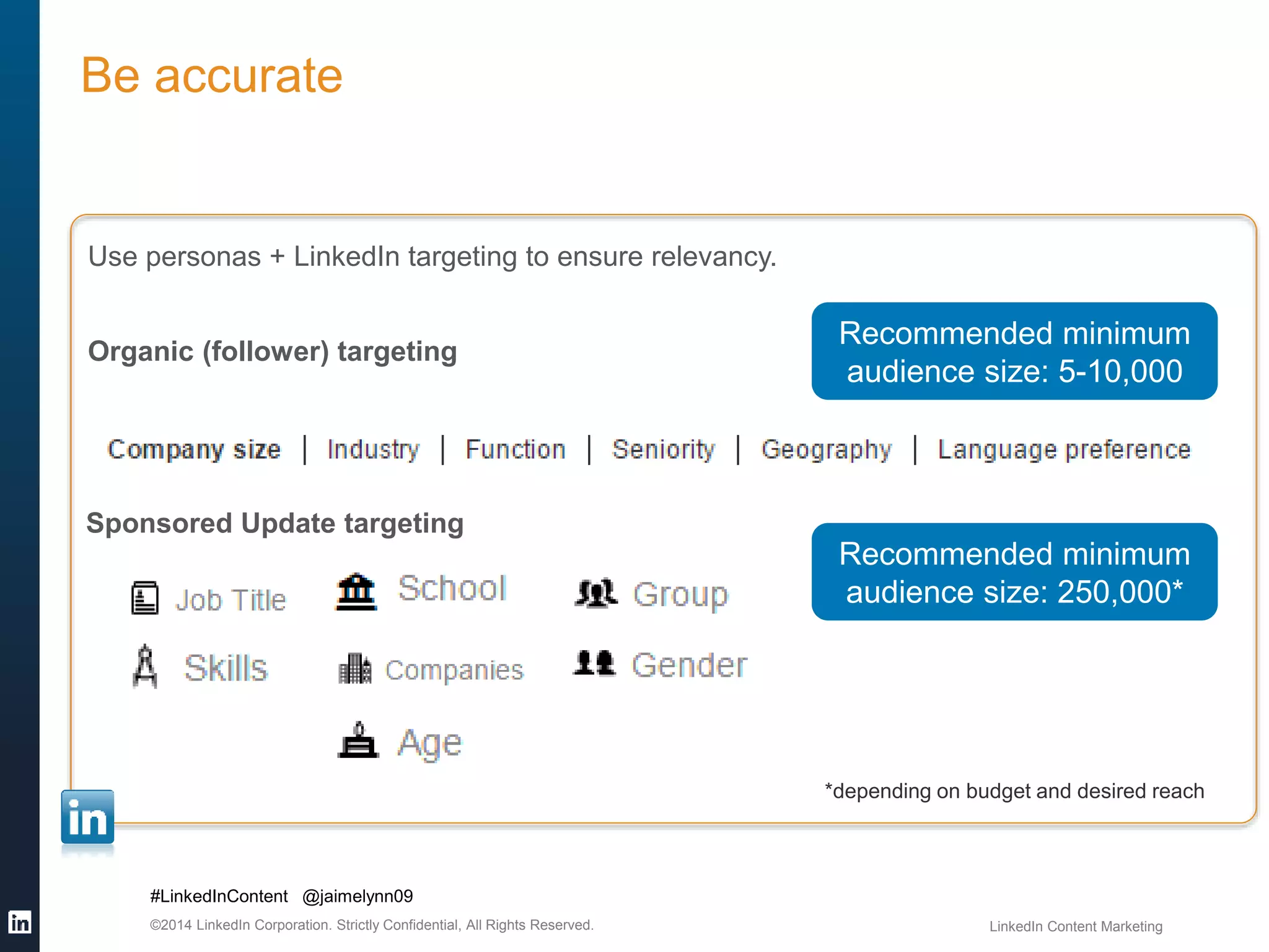 Be accurate 
Use personas + LinkedIn targeting to ensure relevancy. 
Organic (follower) targeting 
Sponsored Update targeting 
#LinkedInContent @jaimelynn09 
Recommended minimum 
audience size: 5-10,000 
Recommended minimum 
audience size: 250,000* 
*depending on budget and desired reach 
©2014 LinkedIn Corporation. Strictly Confidential, All Rights Reserved. LinkedIn Content Marketing 
 