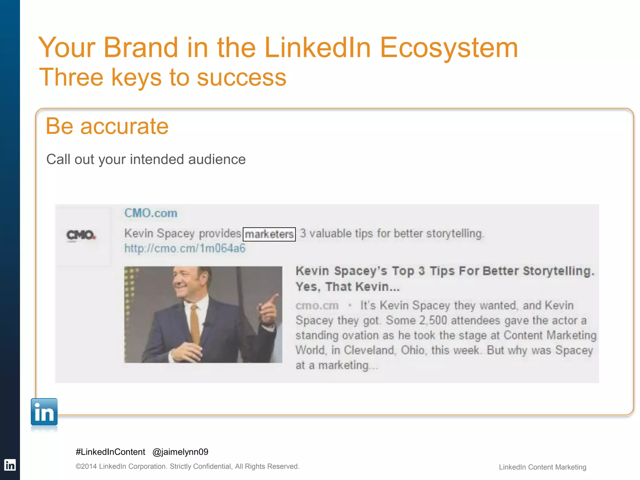 Your Brand in the LinkedIn Ecosystem 
Three keys to success 
Be accurate 
Call out your intended audience 
#LinkedInContent @jaimelynn09 
©2014 LinkedIn Corporation. Strictly Confidential, All Rights Reserved. LinkedIn Content Marketing 
 