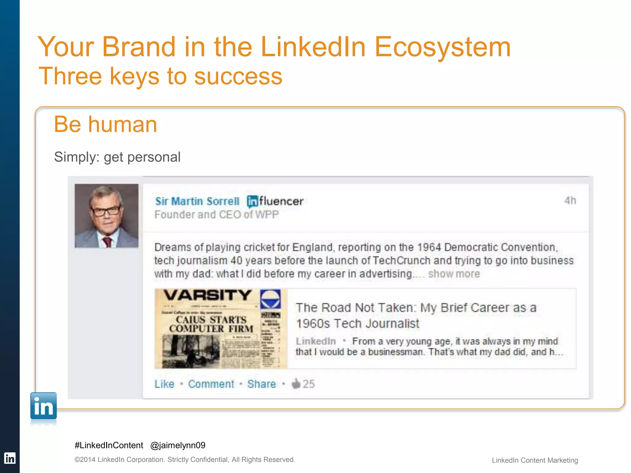 Your Brand in the LinkedIn Ecosystem 
Three keys to success 
Be human 
Simply: get personal 
#LinkedInContent @jaimelynn09 
©2014 LinkedIn Corporation. Strictly Confidential, All Rights Reserved. LinkedIn Content Marketing 
 