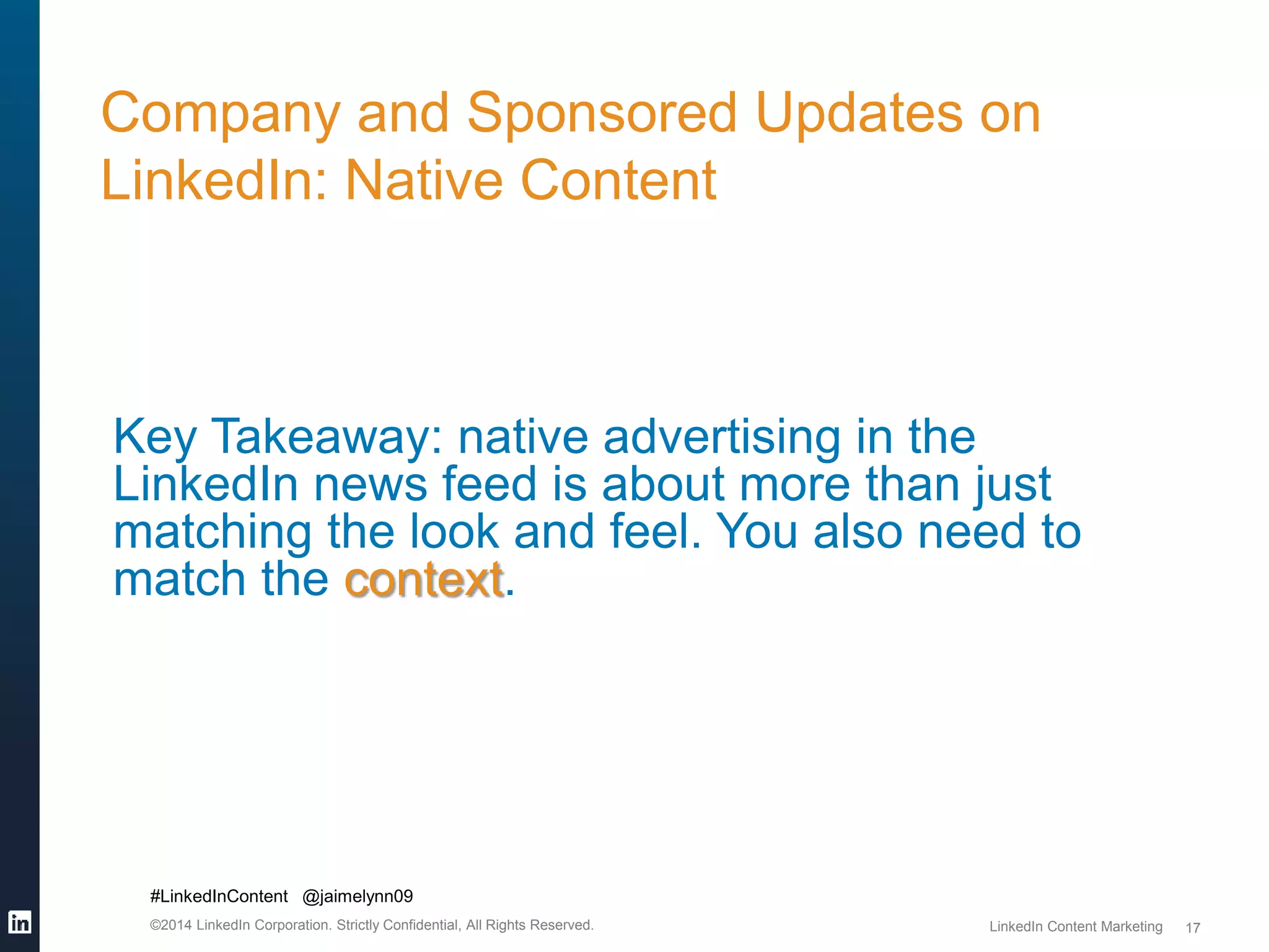 #LinkedInContent @jaimelynn09 
©2014 LinkedIn Corporation. Strictly Confidential, All Rights Reserved. LinkedIn Content Marketing 
17 
Company and Sponsored Updates on 
LinkedIn: Native Content 
Key Takeaway: native advertising in the 
LinkedIn news feed is about more than just 
matching the look and feel. You also need to 
match the context. 
 