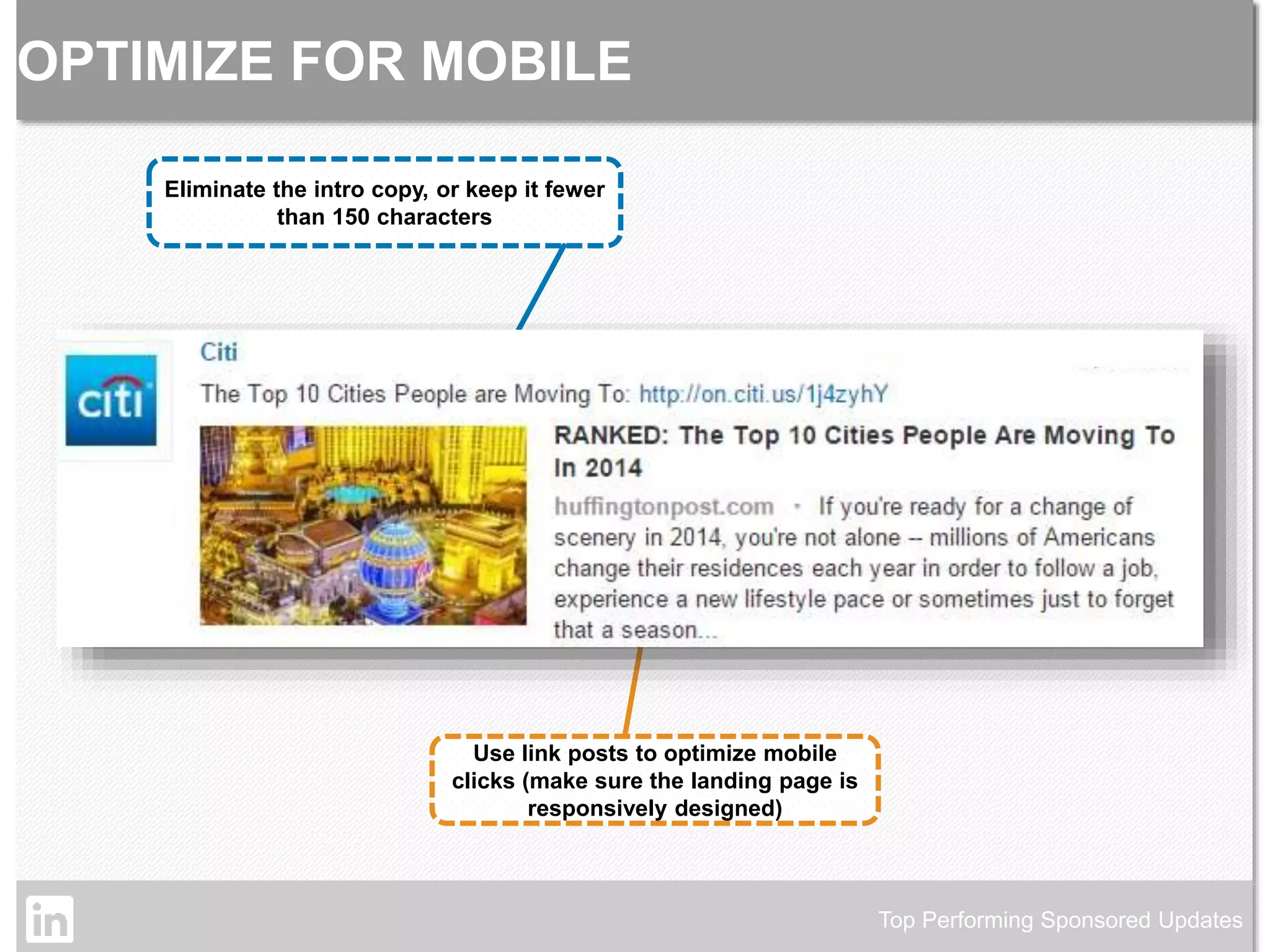 OPTIMIZE FOR MOBILE 
Top Performing Sponsored Updates 
Eliminate the intro copy, or keep it fewer 
than 150 characters 
Use link posts to optimize mobile 
clicks (make sure the landing page is 
responsively designed) 
©2014 LinkedIn Corporation. Strictly Confidential, All Rights Reserved. LinkedIn Content Marketing 
 