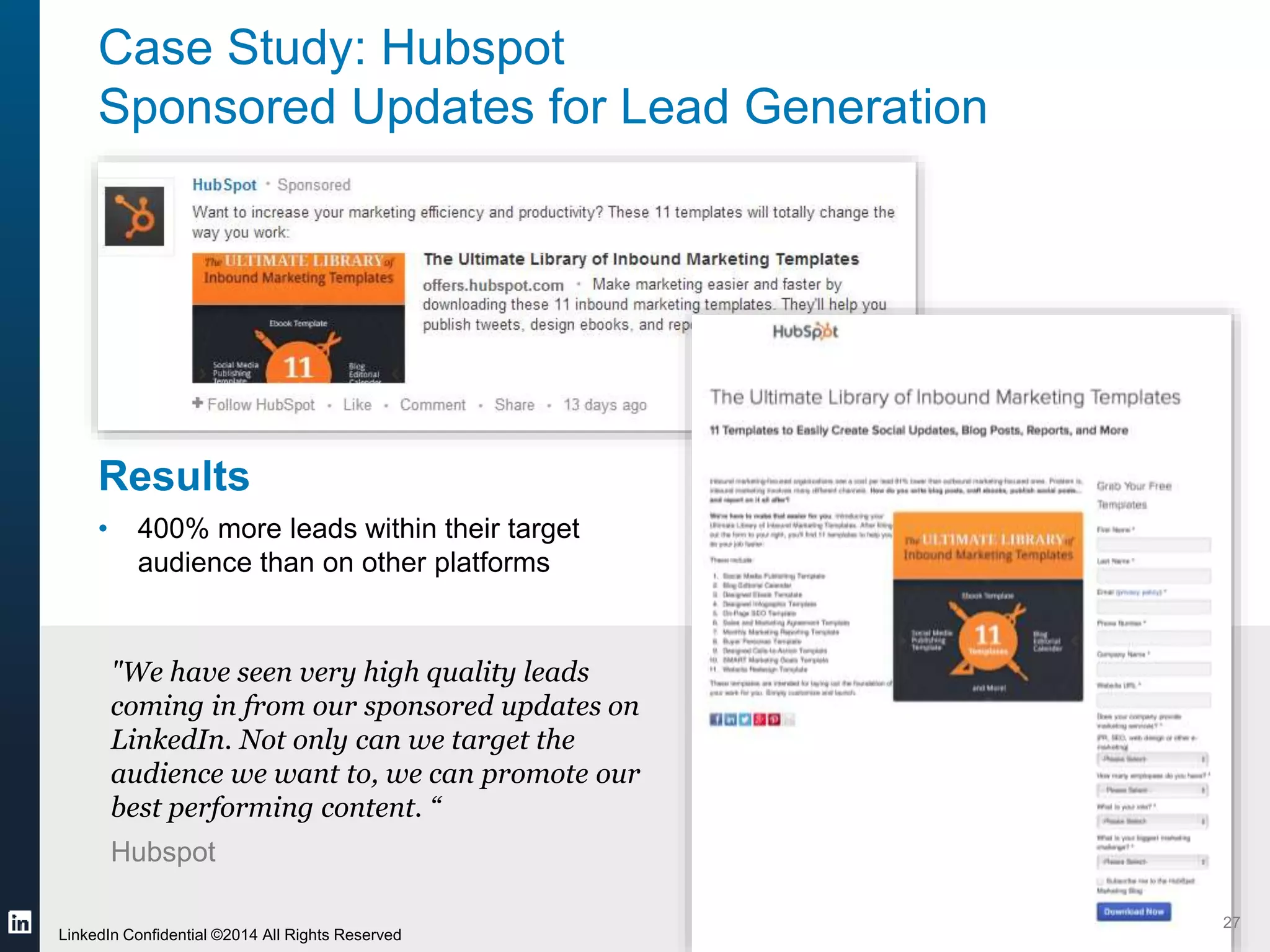 Case Study: Hubspot 
Sponsored Updates for Lead Generation 
Results 
• 400% more leads within their target 
audience than on other platforms 
"We have seen very high quality leads 
coming in from our sponsored updates on 
LinkedIn. Not only can we target the 
audience we want to, we can promote our 
best performing content. “ 
Hubspot 
#LinkedInContent @jaimelynn09 
©2014 LinkedIn Corporation. Strictly Confidential, All Rights Reserved. LinkedIn Content Marketing 
27 
LinkedIn Confidential ©2014 All Rights Reserved 
 