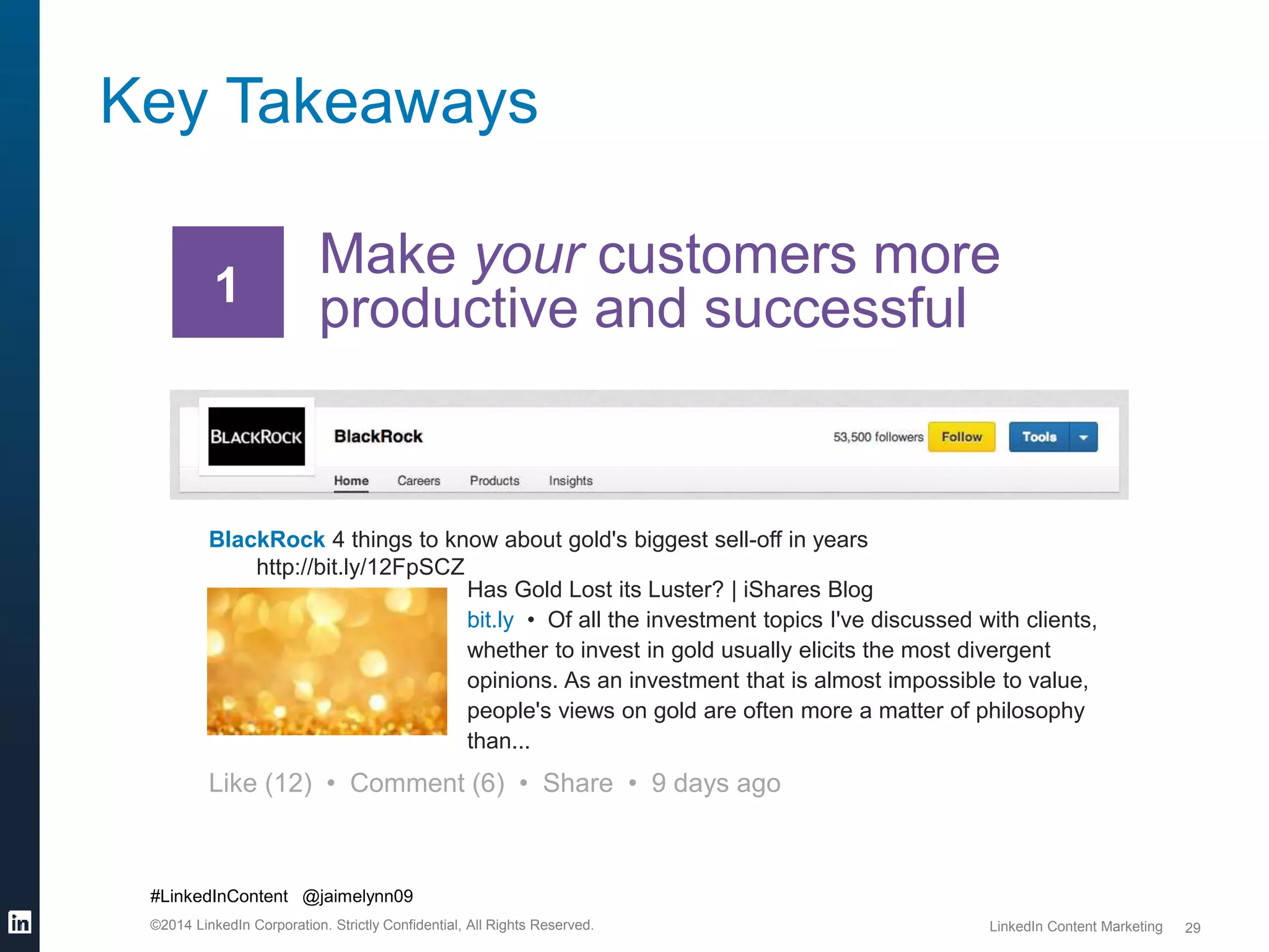 #LinkedInContent @jaimelynn09 
©2014 LinkedIn Corporation. Strictly Confidential, All Rights Reserved. LinkedIn Content Marketing 
29 
Key Takeaways 
Make your customers more 
productive and successful 1 
BlackRock 4 things to know about gold's biggest sell-off in years 
http://bit.ly/12FpSCZ 
Has Gold Lost its Luster? | iShares Blog 
bit.ly • Of all the investment topics I've discussed with clients, 
whether to invest in gold usually elicits the most divergent 
opinions. As an investment that is almost impossible to value, 
people's views on gold are often more a matter of philosophy 
than... 
Like (12) • Comment (6) • Share • 9 days ago 
 