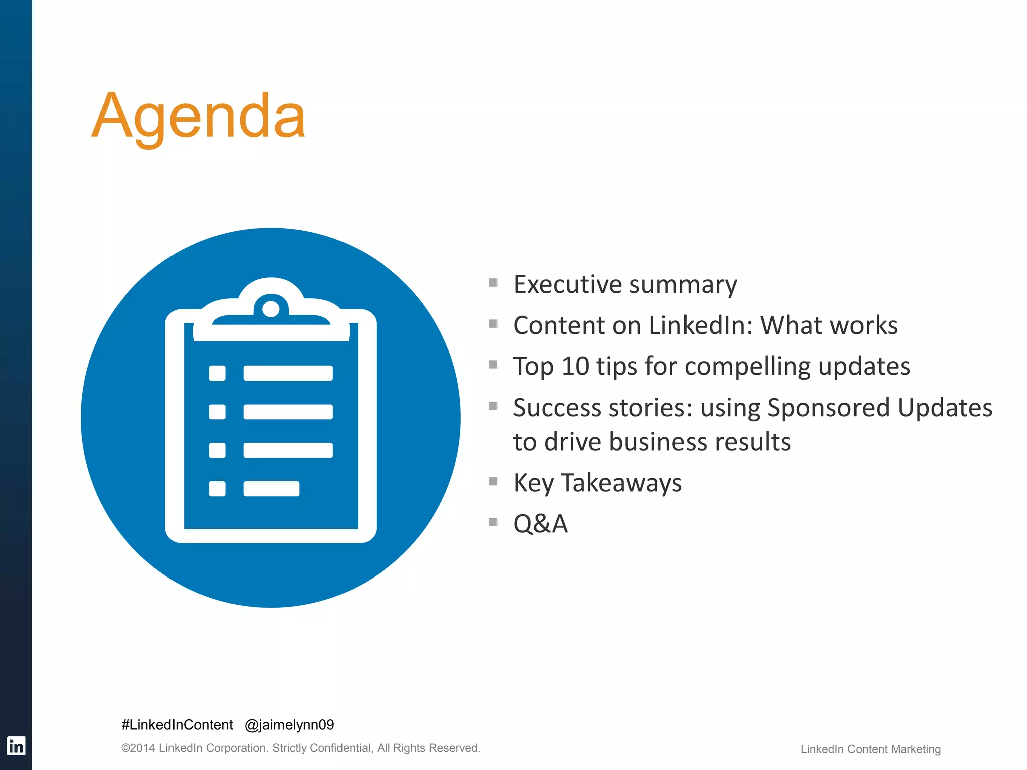 Agenda 
#LinkedInContent @jaimelynn09 
 Executive summary 
 Content on LinkedIn: What works 
 Top 10 tips for compelling updates 
 Success stories: using Sponsored Updates 
to drive business results 
 Key Takeaways 
 Q&A 
©2014 LinkedIn Corporation. Strictly Confidential, All Rights Reserved. LinkedIn Content Marketing 
 