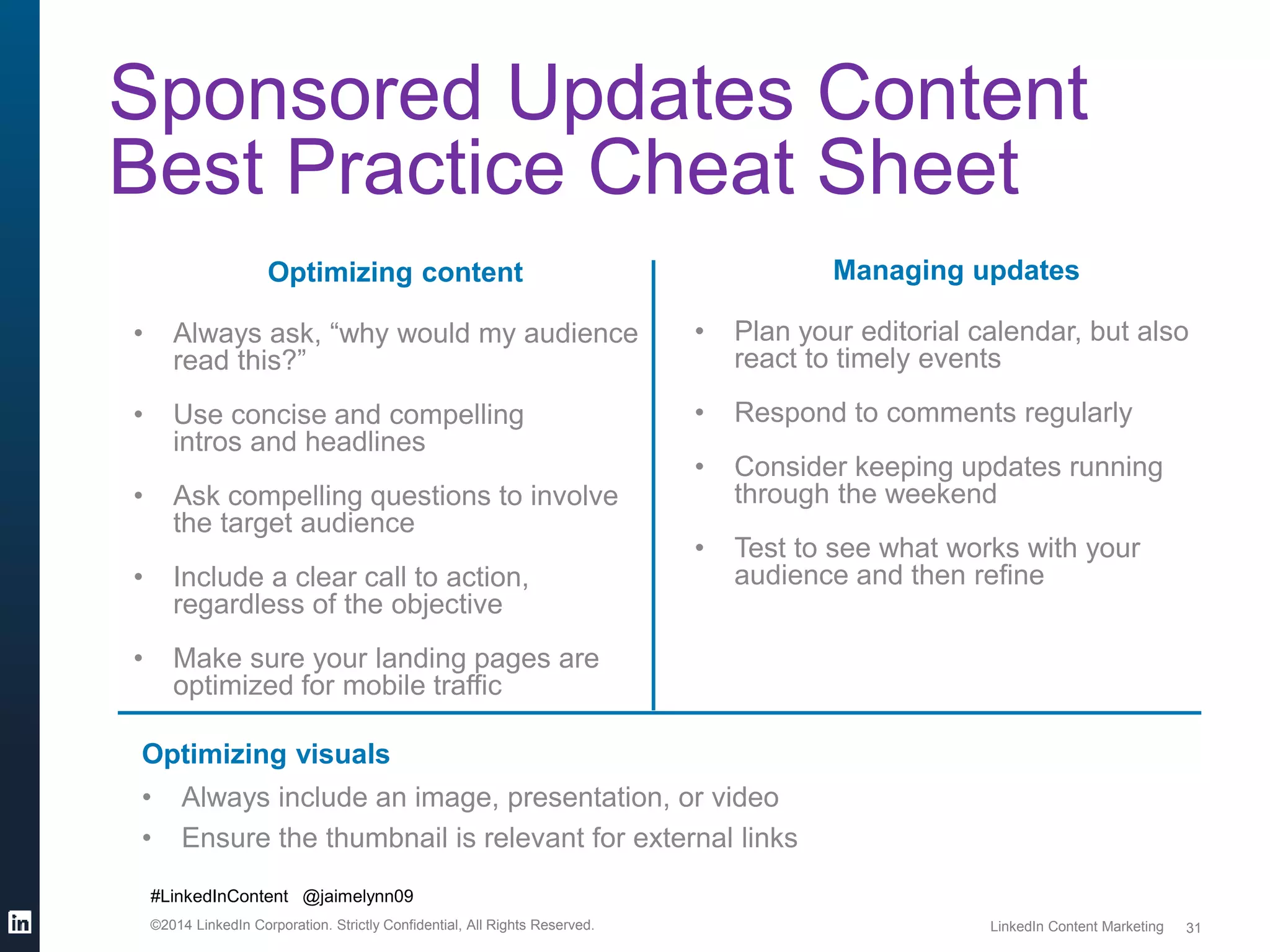 #LinkedInContent @jaimelynn09 
©2014 LinkedIn Corporation. Strictly Confidential, All Rights Reserved. LinkedIn Content Marketing 
31 
Sponsored Updates Content 
Best Practice Cheat Sheet 
Optimizing content 
• Always ask, “why would my audience 
read this?” 
• Use concise and compelling 
intros and headlines 
• Ask compelling questions to involve 
the target audience 
• Include a clear call to action, 
regardless of the objective 
• Make sure your landing pages are 
optimized for mobile traffic 
Managing updates 
• Plan your editorial calendar, but also 
react to timely events 
• Respond to comments regularly 
• Consider keeping updates running 
through the weekend 
• Test to see what works with your 
audience and then refine 
Optimizing visuals 
• Always include an image, presentation, or video 
• Ensure the thumbnail is relevant for external links 
 