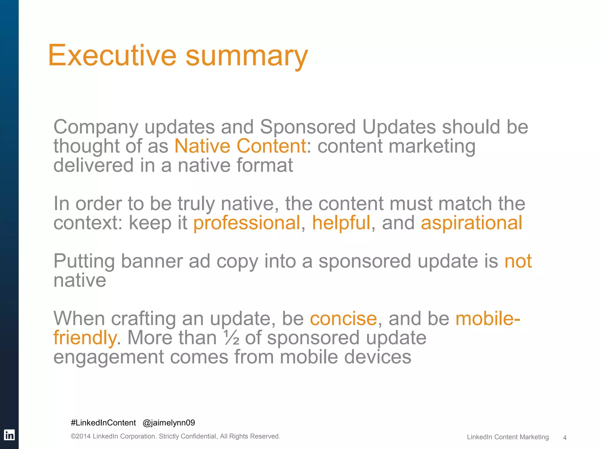 Executive summary 
#LinkedInContent @jaimelynn09 
©2014 LinkedIn Corporation. Strictly Confidential, All Rights Reserved. LinkedIn Content Marketing 
4 
Company updates and Sponsored Updates should be 
thought of as Native Content: content marketing 
delivered in a native format 
In order to be truly native, the content must match the 
context: keep it professional, helpful, and aspirational 
Putting banner ad copy into a sponsored update is not 
native 
When crafting an update, be concise, and be mobile-friendly. 
More than ½ of sponsored update 
engagement comes from mobile devices 
 