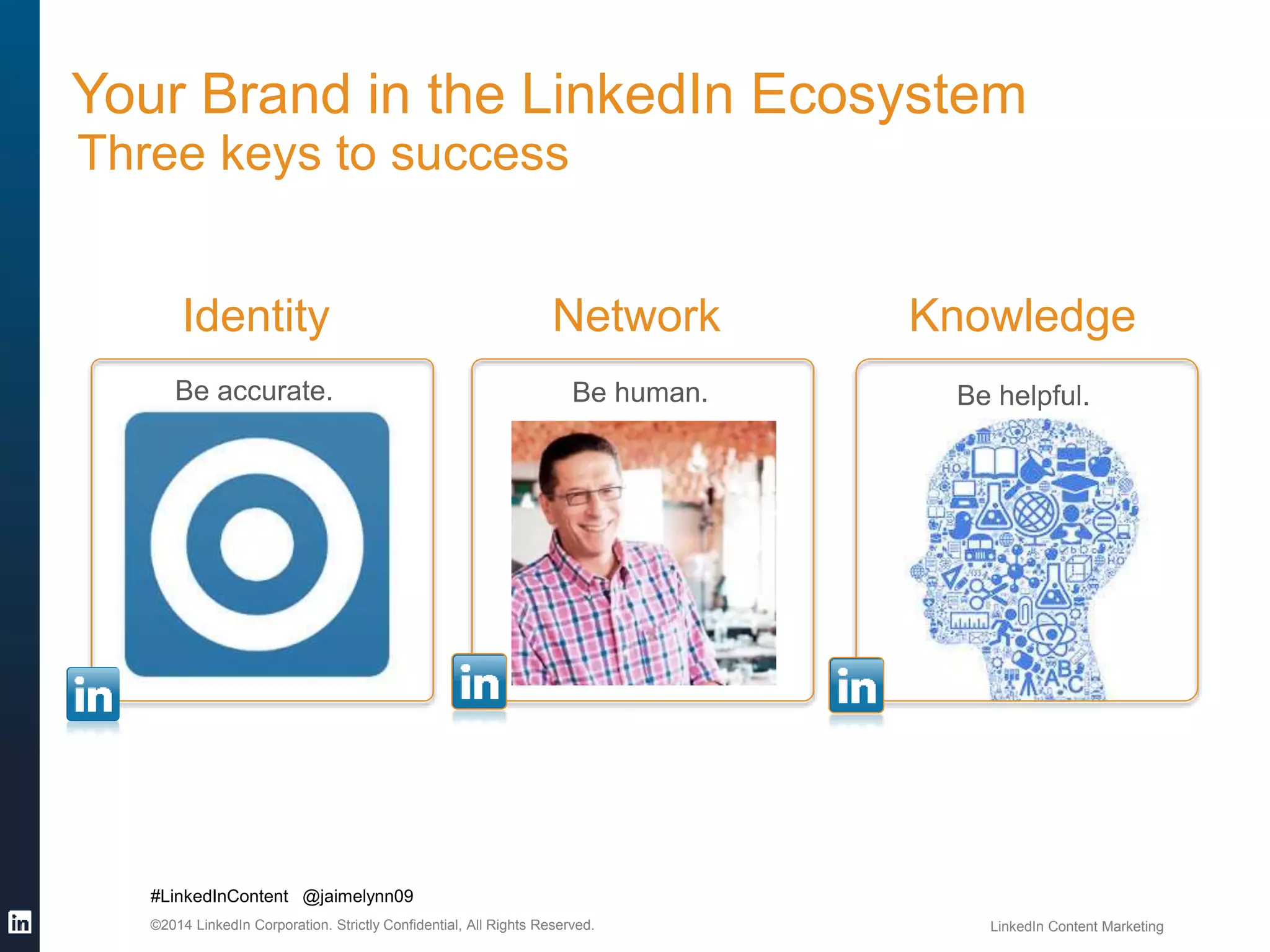 Your Brand in the LinkedIn Ecosystem 
Three keys to success 
Identity 
Be accurate. Be human. Be helpful. 
#LinkedInContent @jaimelynn09 
Network Knowledge 
©2014 LinkedIn Corporation. Strictly Confidential, All Rights Reserved. LinkedIn Content Marketing 
 