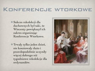 Konferencje wtorkowe
  Sukces rekolekcji dla
  duchownych był taki, że
  Wincenty powiększył ich
  zakres organizując
  Konferencje Wtorkowe.

  Trwały tylko jeden dzień,
  nie kosztowały dużo i
  prawdopodobnie uczyniły
  więcej dobrego niż
  tygodniowe rekolekcje dla
  ordynandów.
 