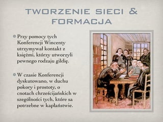 tworzenie sieci &
      formacja
Przy pomocy tych
Konferencji Wincenty
utrzymywał kontakt z
księżmi, którzy utworzyli
pewnego rodzaju gildię.

W czasie Konferencji
dyskutowano, w duchu
pokory i prostoty, o
cnotach chrześcijańskich w
szególności tych, które sa
potrzebne w kapłaństwie.
 