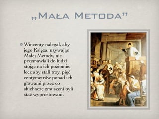 „Mała Metoda”

Wincenty nalegał, aby
jego Księża, używając
Małej Metody, nie
przemawiali do ludzi
stojąc na ich poziomie,
lecz aby stali trzy, pięć
centymetrów ponad ich
głowami przez co
słuchacze zmuszeni byli
stać wyprostowani.
 